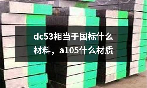 dc53相當(dāng)于國(guó)標(biāo)什么材料，a105什么材質(zhì)