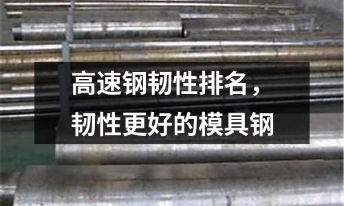 高速鋼韌性排名,韌性更好的模具鋼