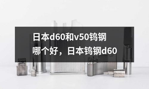 日本d60和v50鎢鋼哪個好，日本鎢鋼d60