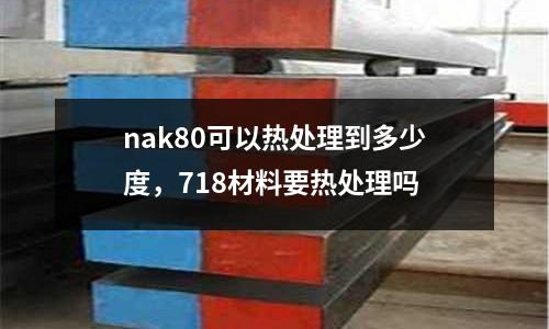 nak80可以熱處理到多少度，718材料要熱處理嗎