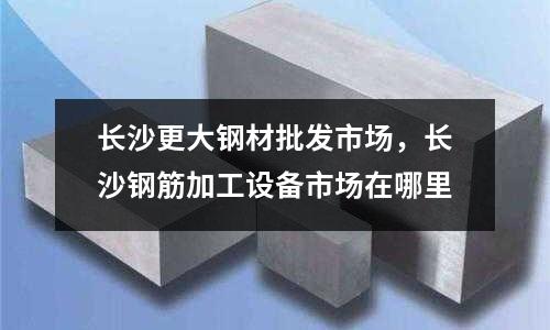 長沙更大鋼材批發(fā)市場，長沙鋼筋加工設(shè)備市場在哪里