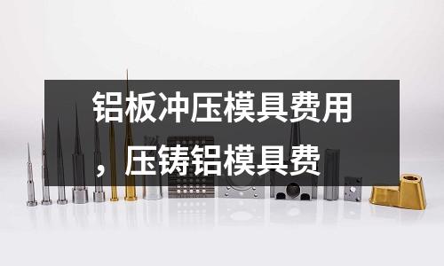 鋁板沖壓模具費(fèi)用，壓鑄鋁模具費(fèi)