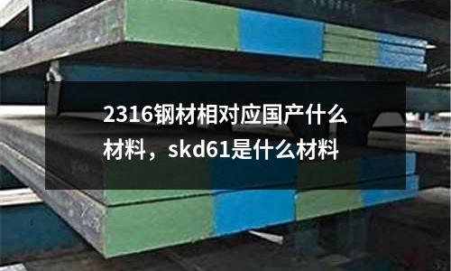 2316鋼材相對應國產什么材料，skd61是什么材料