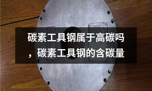 碳素工具鋼屬于高碳嗎,碳素工具鋼的含碳量
