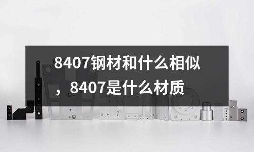 8407鋼材和什么相似，8407是什么材質(zhì)