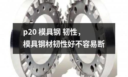 p20 模具鋼 韌性,模具鋼材韌性好不容易斷