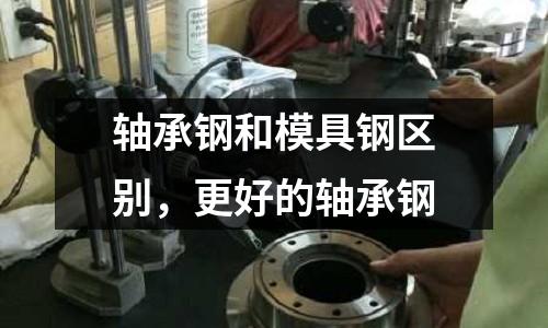 軸承鋼和模具鋼區(qū)別,更好的軸承鋼
