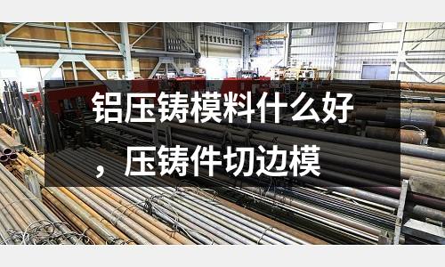 鋁壓鑄模料什么好,壓鑄件切邊模