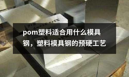 pom塑料適合用什么模具鋼，塑料模具鋼的預硬工藝