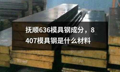 撫順636模具鋼成分，8407模具鋼是什么材料