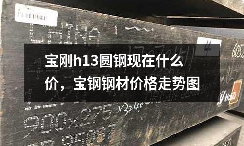 寶剛h13圓鋼現在什么價，寶鋼鋼材價格走勢圖