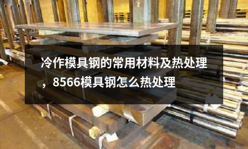 冷作模具鋼的常用材料及熱處理，8566模具鋼怎么熱處理