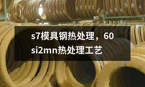 s7模具鋼熱處理,60si2mn熱處理工藝