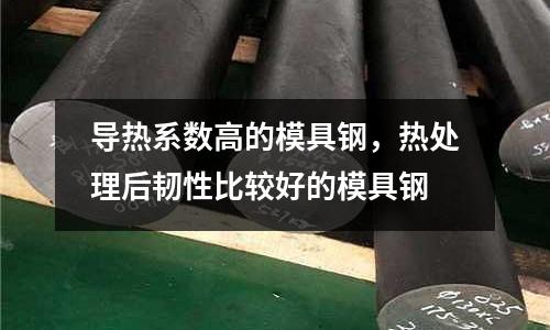 導熱系數高的模具鋼,熱處理后韌性比較好的模具鋼