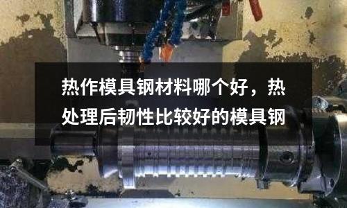 熱作模具鋼材料哪個好，熱處理后韌性比較好的模具鋼