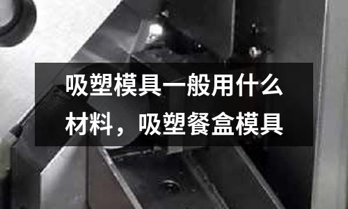 吸塑模具一般用什么材料，吸塑餐盒模具