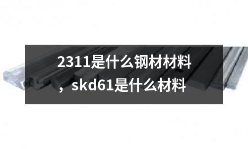 2311是什么鋼材材料，skd61是什么材料