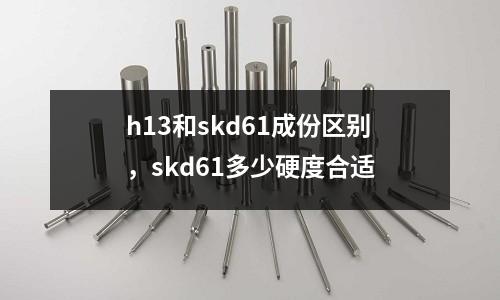 h13和skd61成份區(qū)別，skd61多少硬度合適