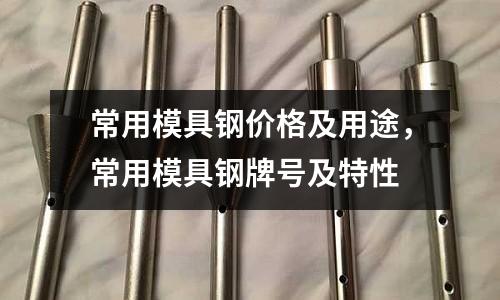 常用模具鋼價格及用途,常用模具鋼牌號及特性