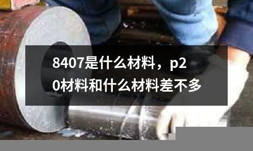 8407是什么材料，p20材料和什么材料差不多