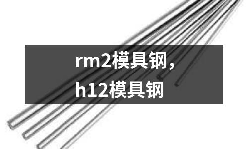 rm2模具鋼，h12模具鋼