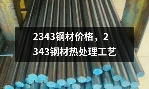 2343鋼材價格，2343鋼材熱處理工藝