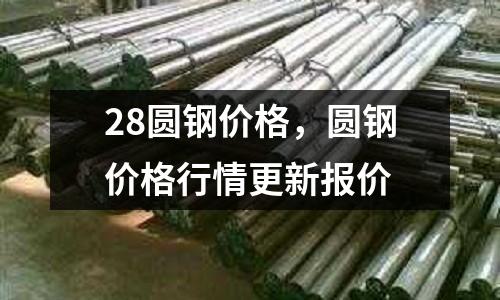 28圓鋼價(jià)格，圓鋼價(jià)格行情更新報(bào)價(jià)
