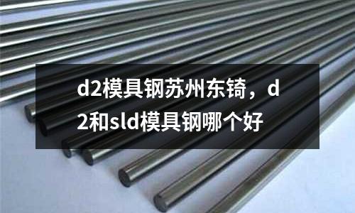 d2模具鋼蘇州東锜，d2和sld模具鋼哪個好