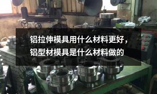 鋁拉伸模具用什么材料更好，鋁型材模具是什么材料做的