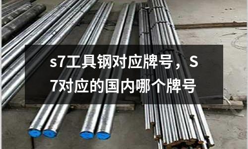 s7工具鋼對應牌號，S7對應的國內哪個牌號