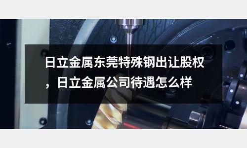 日立金屬東莞特殊鋼出讓股權，日立金屬公司待遇怎么樣