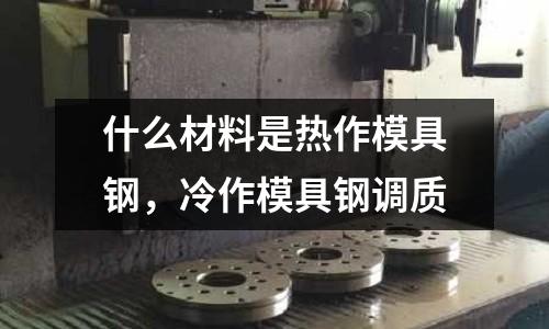 什么材料是熱作模具鋼，冷作模具鋼調(diào)質(zhì)