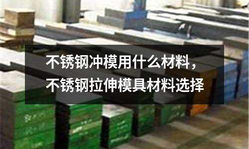 不銹鋼沖模用什么材料,不銹鋼拉伸模具材料選擇
