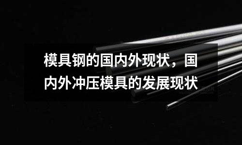 模具鋼的國內外現狀，國內外沖壓模具的發展現狀