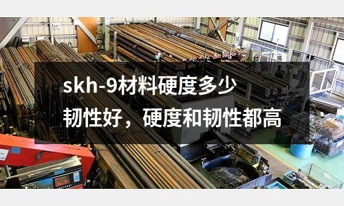 skh-9材料硬度多少韌性好，硬度和韌性都高