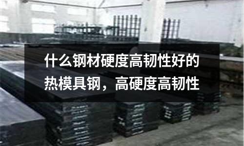 什么鋼材硬度高韌性好的熱模具鋼，高硬度高韌性