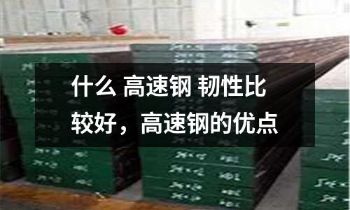什么 高速鋼 韌性比較好,高速鋼的優(yōu)點