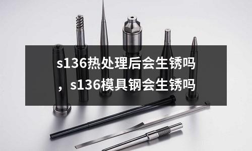 s136熱處理后會生銹嗎，s136模具鋼會生銹嗎