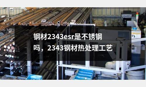 鋼材2343esr是不銹鋼嗎，2343鋼材熱處理工藝