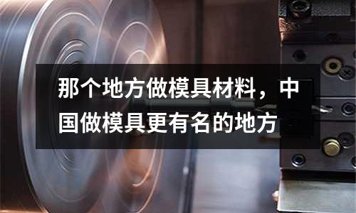 那個(gè)地方做模具材料，中國(guó)做模具更有名的地方