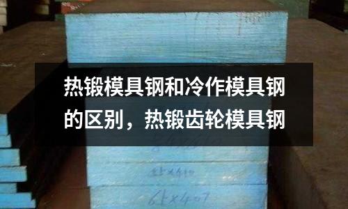 熱鍛模具鋼和冷作模具鋼的區(qū)別，熱鍛齒輪模具鋼