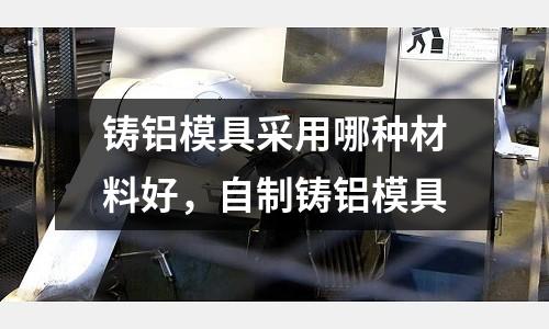 鑄鋁模具采用哪種材料好，自制鑄鋁模具