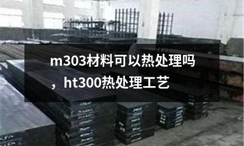 m303材料可以熱處理嗎,ht300熱處理工藝
