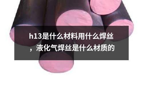 h13是什么材料用什么焊絲,液化氣焊絲是什么材質的
