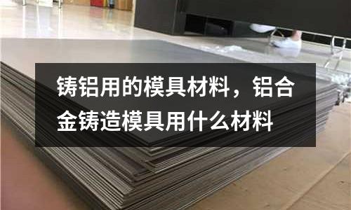 鑄鋁用的模具材料,鋁合金鑄造模具用什么材料