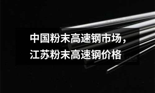 中國粉末高速鋼市場,江蘇粉末高速鋼價格