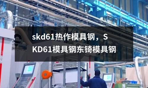 skd61熱作模具鋼，SKD61模具鋼東锜模具鋼