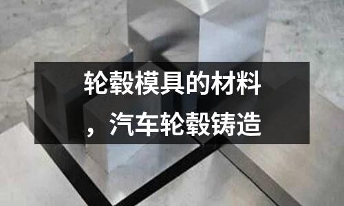 輪轂?zāi)＞叩牟牧?，汽車輪轂鑄造