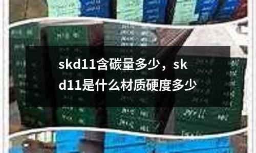 skd11含碳量多少，skd11是什么材質(zhì)硬度多少