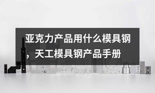 亞克力產(chǎn)品用什么模具鋼，天工模具鋼產(chǎn)品手冊(cè)